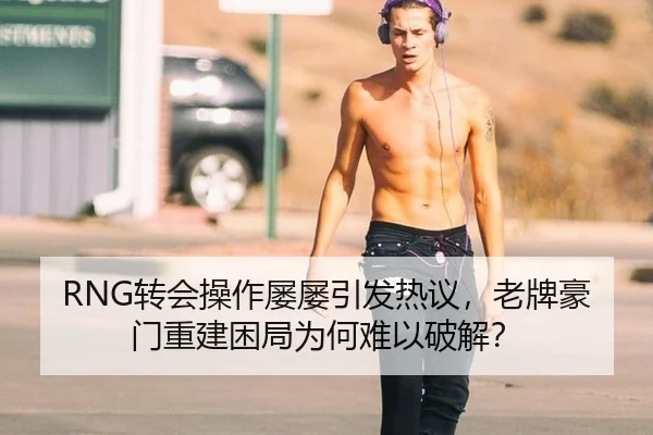 RNG转会操作屡屡引发热议，老牌豪门重建困局为何难以破解？